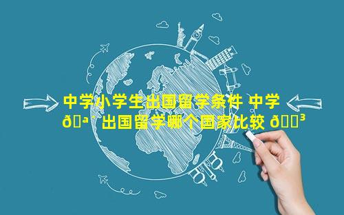 中学小学生出国留学条件 中学 🪴 出国留学哪个国家比较 🌳 好